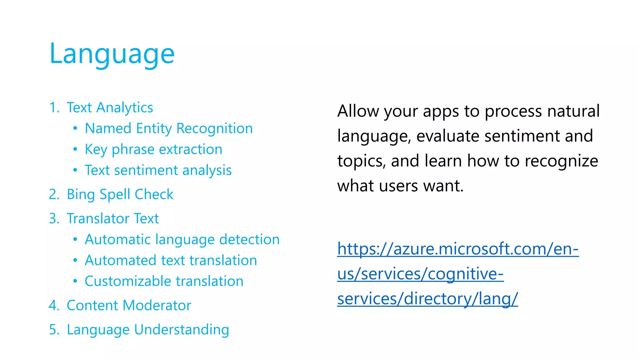Language
1. Text Analytics
• Named Entity Recognition
• Key phrase extraction
• Text sentiment analysis
2. Bing Spell Check
3. Translator Text
• Automatic language detection
• Automated text translation
• Customizable translation
4. Content Moderator
5. Language Understanding
Allow your apps to process natural
language, evaluate sentiment and
topics, and learn how to recognize
what users want.
https://azure.microsoft.com/en-
us/services/cognitive-
services/directory/lang/
 