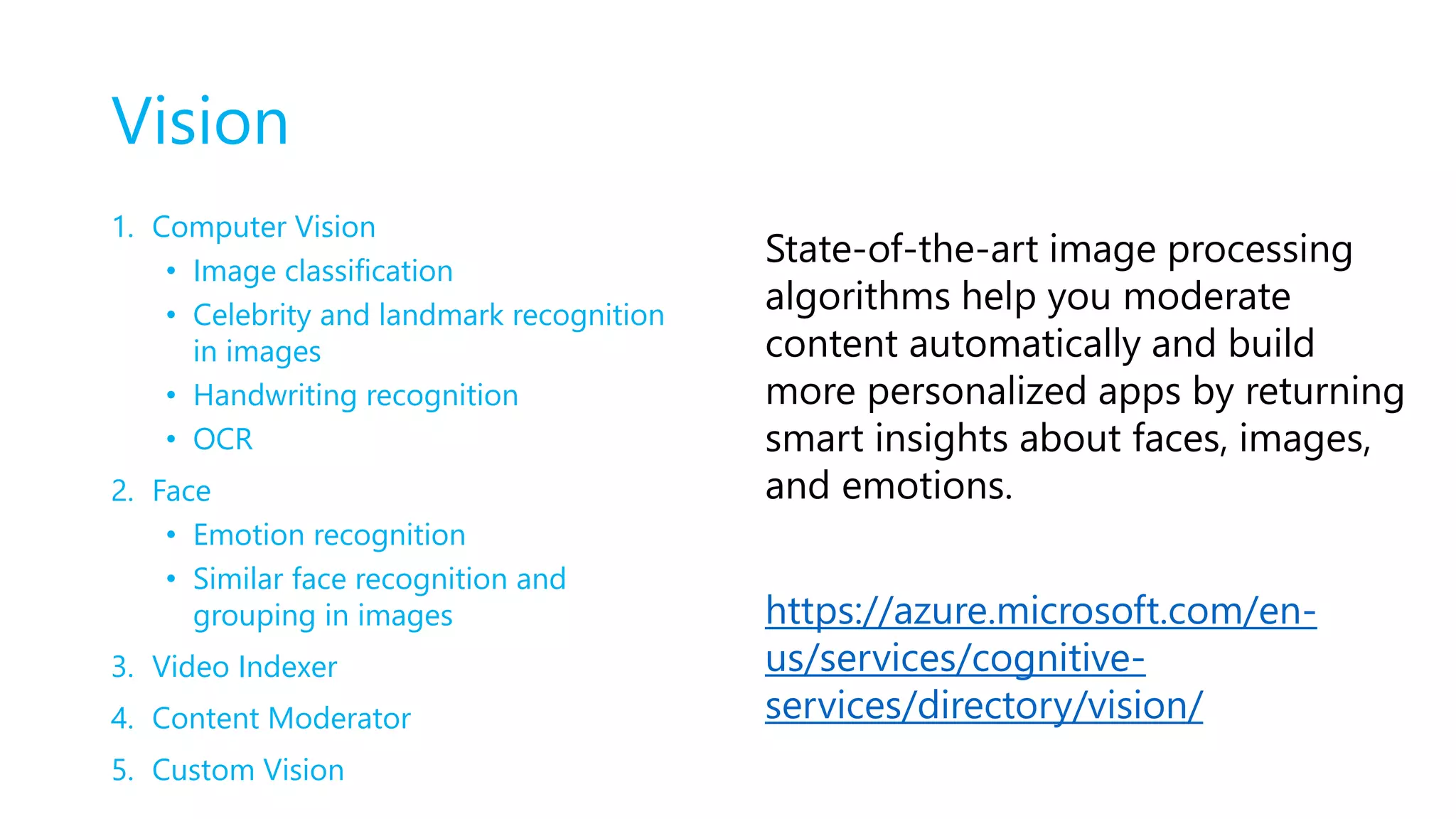 Vision
1. Computer Vision
• Image classification
• Celebrity and landmark recognition
in images
• Handwriting recognition
• OCR
2. Face
• Emotion recognition
• Similar face recognition and
grouping in images
3. Video Indexer
4. Content Moderator
5. Custom Vision
State-of-the-art image processing
algorithms help you moderate
content automatically and build
more personalized apps by returning
smart insights about faces, images,
and emotions.
https://azure.microsoft.com/en-
us/services/cognitive-
services/directory/vision/
 