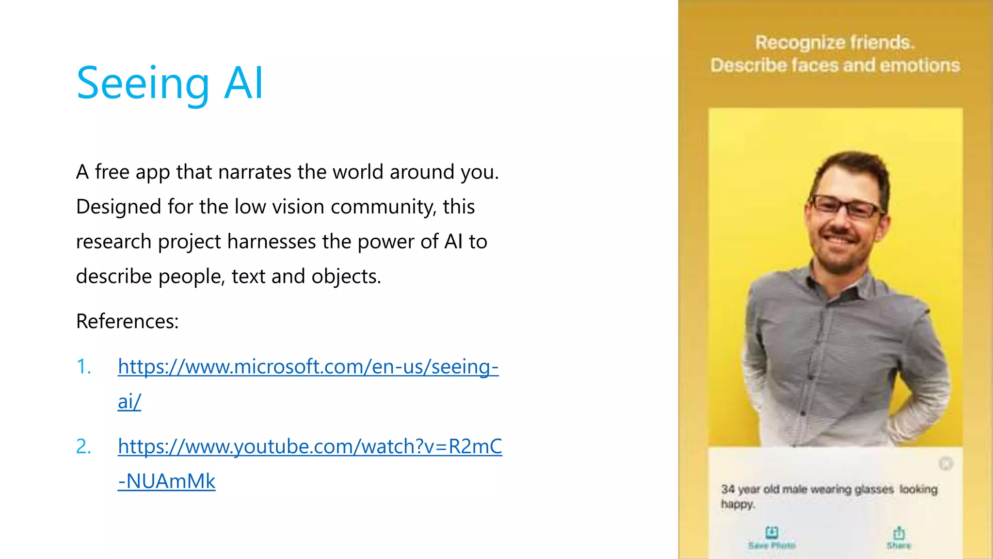 Seeing AI
A free app that narrates the world around you.
Designed for the low vision community, this
research project harnesses the power of AI to
describe people, text and objects.
References:
1. https://www.microsoft.com/en-us/seeing-
ai/
2. https://www.youtube.com/watch?v=R2mC
-NUAmMk
 