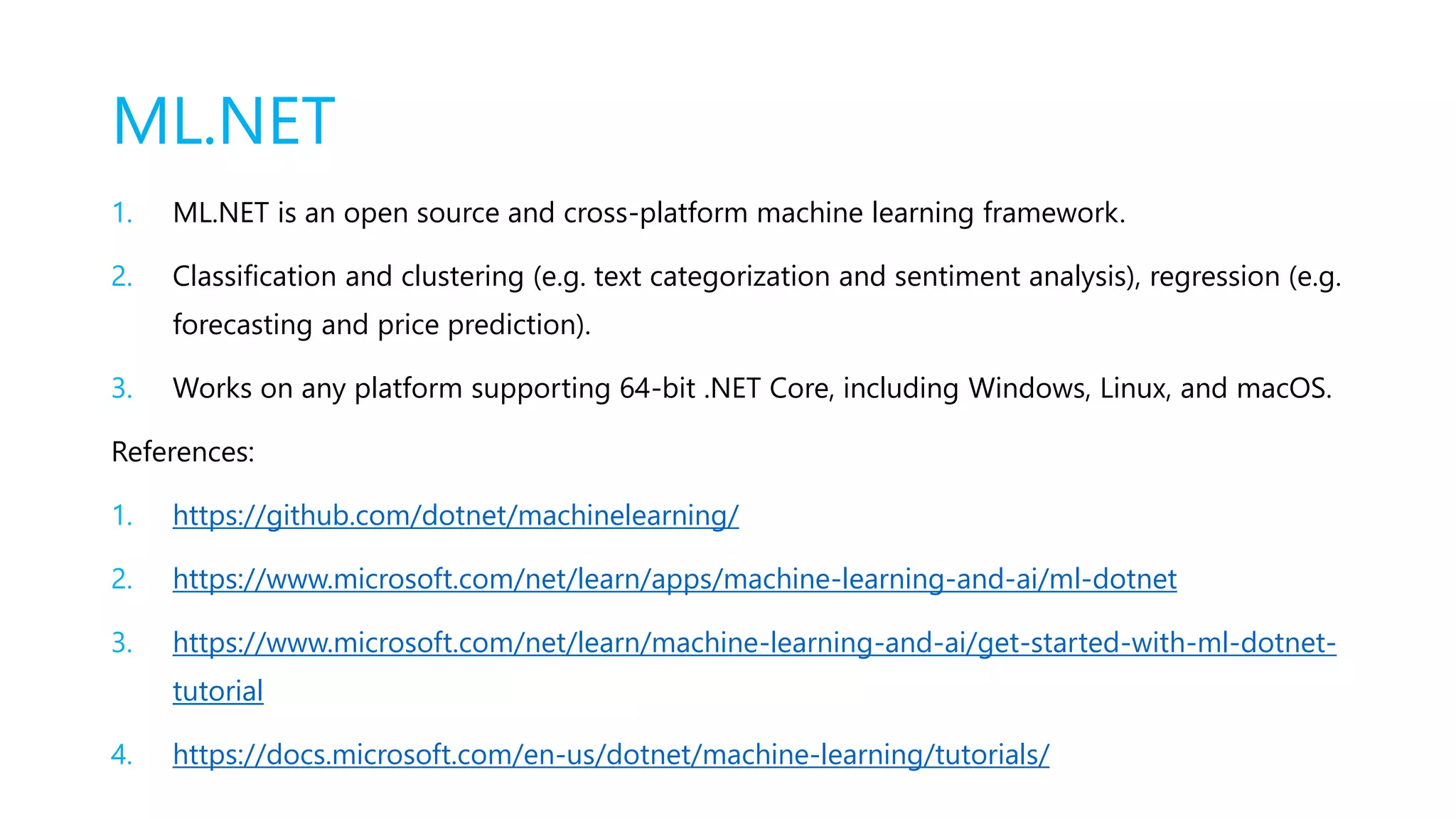ML.NET
1. ML.NET is an open source and cross-platform machine learning framework.
2. Classification and clustering (e.g. text categorization and sentiment analysis), regression (e.g.
forecasting and price prediction).
3. Works on any platform supporting 64-bit .NET Core, including Windows, Linux, and macOS.
References:
1. https://github.com/dotnet/machinelearning/
2. https://www.microsoft.com/net/learn/apps/machine-learning-and-ai/ml-dotnet
3. https://www.microsoft.com/net/learn/machine-learning-and-ai/get-started-with-ml-dotnet-
tutorial
4. https://docs.microsoft.com/en-us/dotnet/machine-learning/tutorials/
 