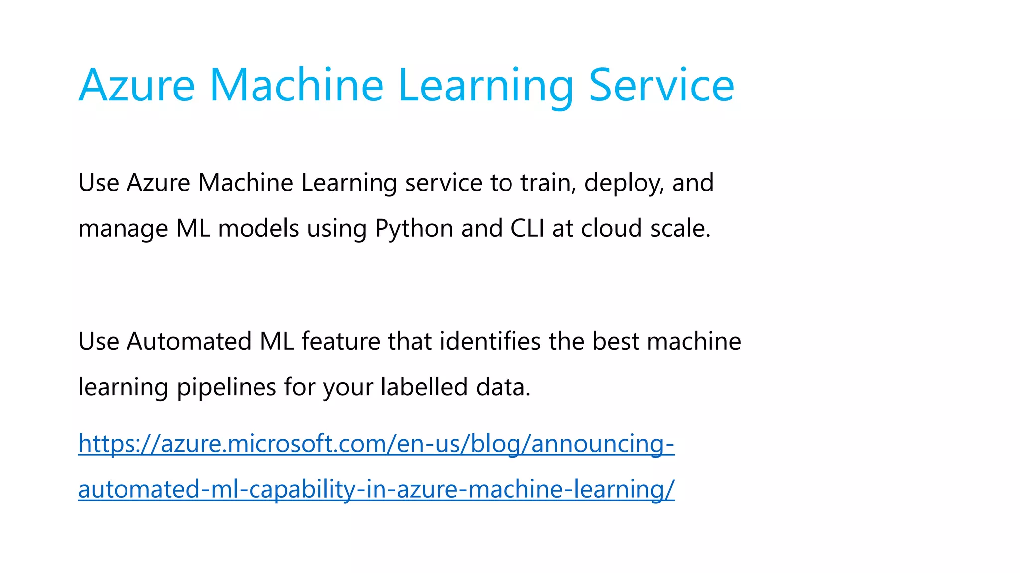 Azure Machine Learning Service
Use Azure Machine Learning service to train, deploy, and
manage ML models using Python and CLI at cloud scale.
Use Automated ML feature that identifies the best machine
learning pipelines for your labelled data.
https://azure.microsoft.com/en-us/blog/announcing-
automated-ml-capability-in-azure-machine-learning/
 