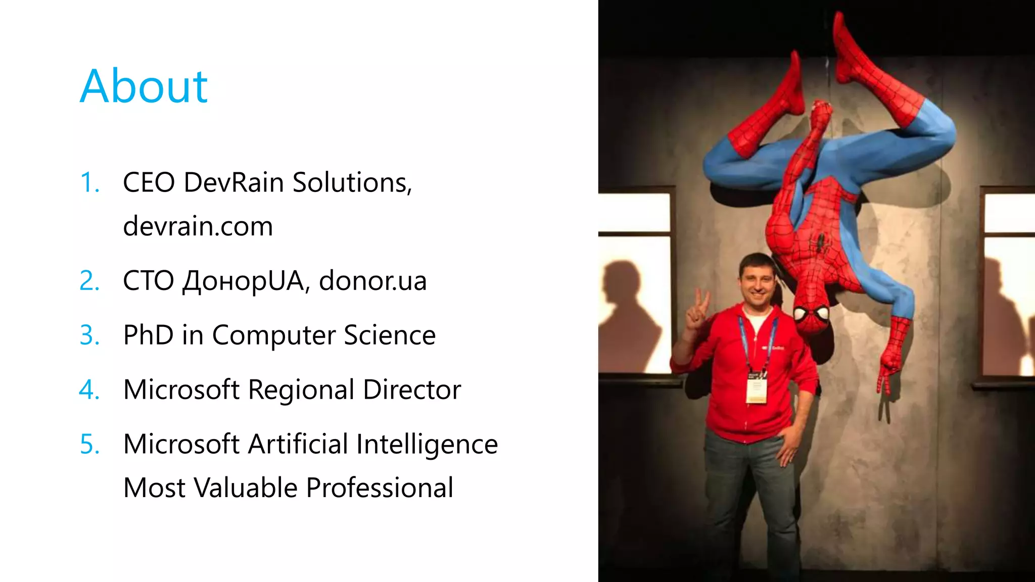 About
1. CEO DevRain Solutions,
devrain.com
2. CTO ДонорUA, donor.ua
3. PhD in Computer Science
4. Microsoft Regional Director
5. Microsoft Artificial Intelligence
Most Valuable Professional
 