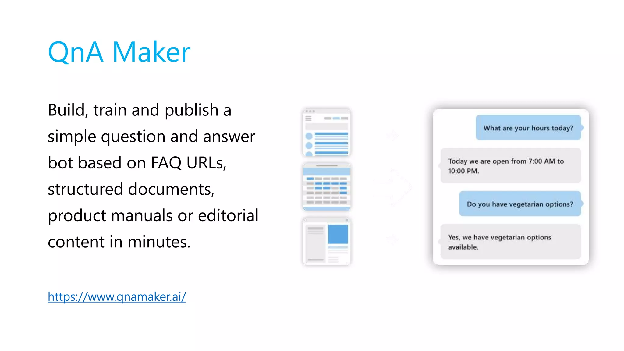 QnA Maker
Build, train and publish a
simple question and answer
bot based on FAQ URLs,
structured documents,
product manuals or editorial
content in minutes.
https://www.qnamaker.ai/
 