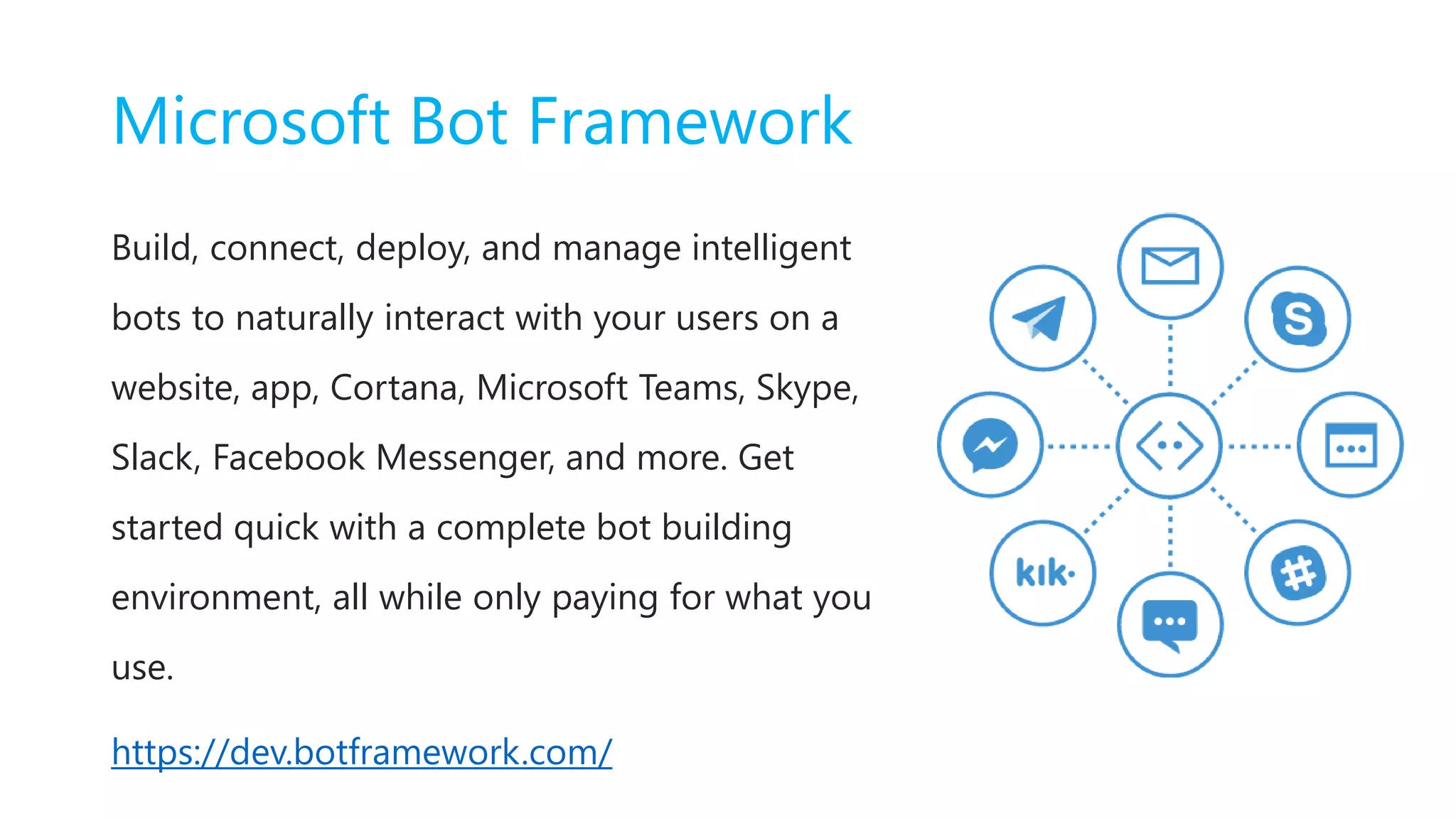 Microsoft Bot Framework
Build, connect, deploy, and manage intelligent
bots to naturally interact with your users on a
website, app, Cortana, Microsoft Teams, Skype,
Slack, Facebook Messenger, and more. Get
started quick with a complete bot building
environment, all while only paying for what you
use.
https://dev.botframework.com/
 
