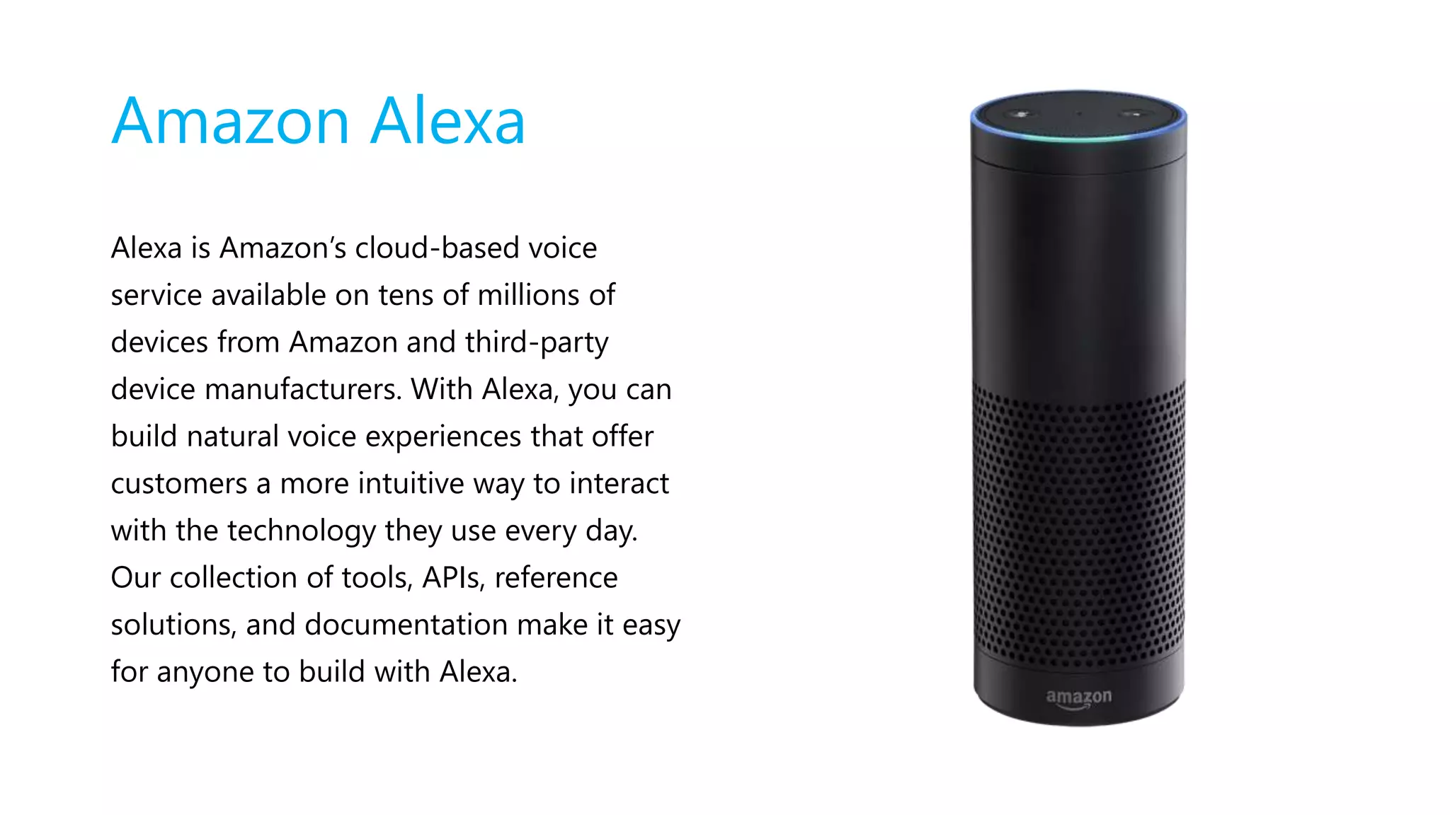 Amazon Alexa
Alexa is Amazon’s cloud-based voice
service available on tens of millions of
devices from Amazon and third-party
device manufacturers. With Alexa, you can
build natural voice experiences that offer
customers a more intuitive way to interact
with the technology they use every day.
Our collection of tools, APIs, reference
solutions, and documentation make it easy
for anyone to build with Alexa.
 