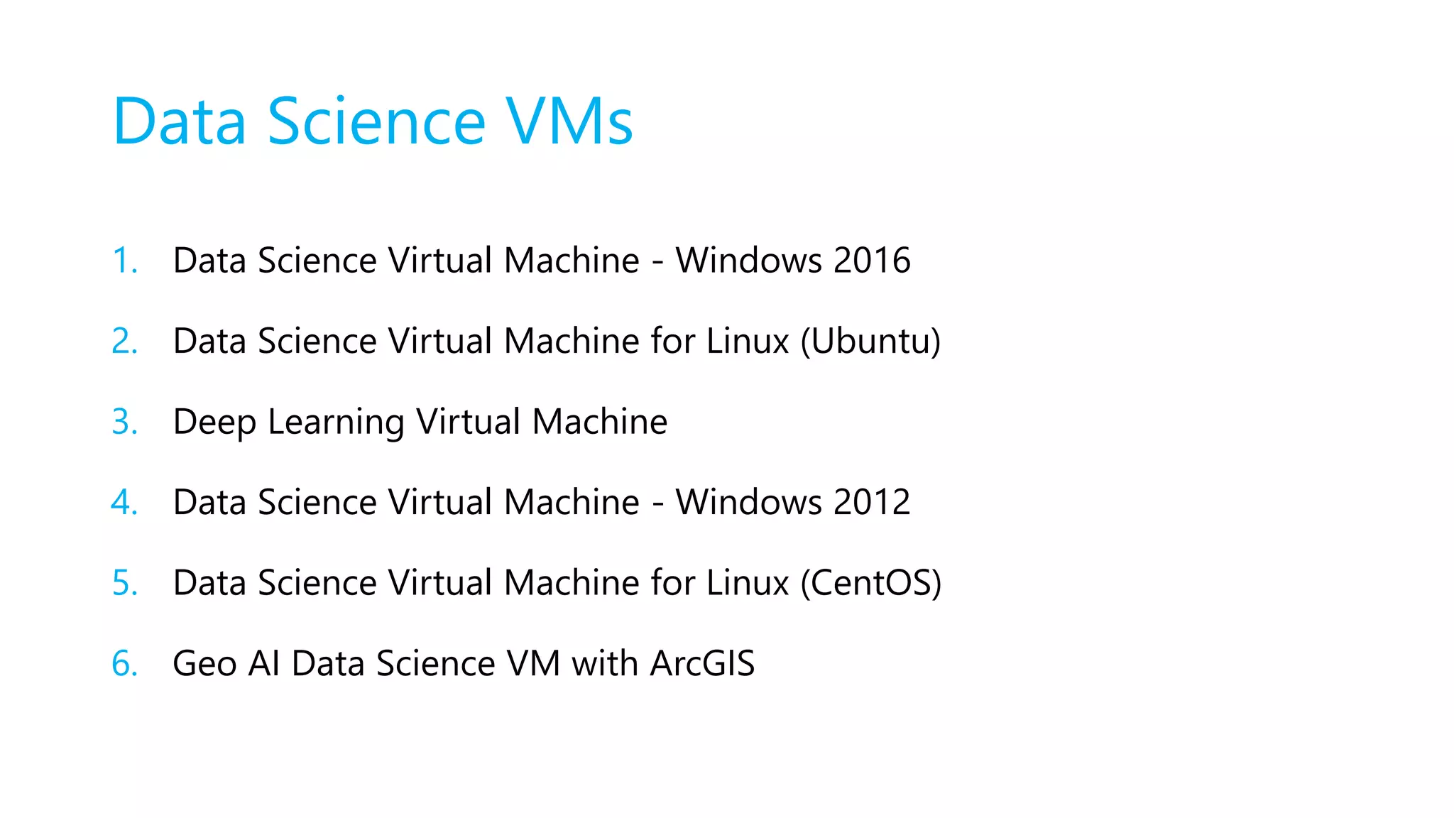 Data Science VMs
1. Data Science Virtual Machine - Windows 2016
2. Data Science Virtual Machine for Linux (Ubuntu)
3. Deep Learning Virtual Machine
4. Data Science Virtual Machine - Windows 2012
5. Data Science Virtual Machine for Linux (CentOS)
6. Geo AI Data Science VM with ArcGIS
 