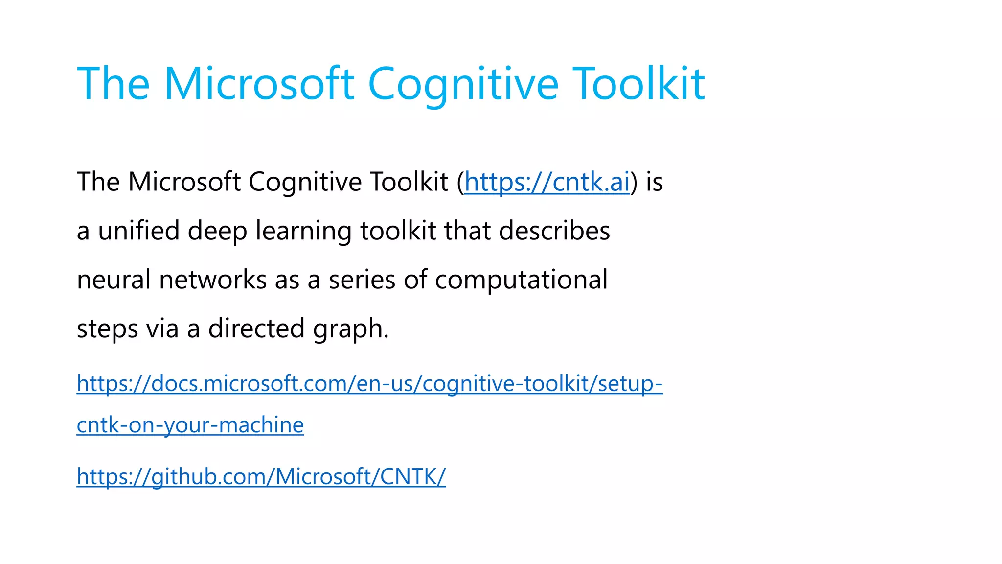 The Microsoft Cognitive Toolkit
The Microsoft Cognitive Toolkit (https://cntk.ai) is
a unified deep learning toolkit that describes
neural networks as a series of computational
steps via a directed graph.
https://docs.microsoft.com/en-us/cognitive-toolkit/setup-
cntk-on-your-machine
https://github.com/Microsoft/CNTK/
 