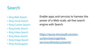 Search
• Bing Web Search
• Bing Visual Search
• Bing Custom Search
• Bing Entity Search
• Bing Video Search
• Bing News Search
• Bing Image Search
• Bing Autosuggest
Enable apps and services to harness the
power of a Web-scale, ad-free search
engine with Search.
https://azure.microsoft.com/en-
us/services/cognitive-
services/directory/search/
 