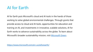 AI for Earth
AI for Earth puts Microsoft’s cloud and AI tools in the hands of those
working to solve global environmental challenges. Through grants that
provide access to cloud and AI tools, opportunities for education and
training on AI, and investments in innovative, scalable solutions, AI for
Earth works to advance sustainability across the globe. To learn about
Microsoft’s broader sustainability mission, visit Microsoft Green.
https://www.microsoft.com/en-us/aiforearth/
 