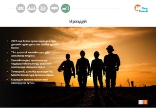Ирээдүй
• 2027 онд бүрэн хүчин чадалдаа хүрч
дэлхийн гурав дахь том зэсийн уурхай
болно
• 75-с доошгүй жилийн турш үйл
ажиллагаа явуулна
• Хамгийн өндөр технологи, ур
чадварыг Монголчууд, үндэсний
компаниуд эзэмшиж байна
• Тогтвортой, дэлхийд өрсөлдөхүйц
Монгол бизнесүүд өргөжиж байна
• Гадаадын хөрөнгө оруулалтыг
нэмэгдүүлэх түүчээ
 