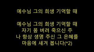 예수님 그의 희생 기억할 때
예수님 그의 희생 기억할 때
자기 몸 버려 죽으신 주
나 항상 생명 주신 그 은혜를
마음에 새겨 봅니다(*2)
 