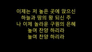 이제는 저 높은 곳에 앉으신
하늘과 땅의 왕 되신 주
나 이제 놀라운 구원의 은혜
높여 찬양 하리라
높여 찬양 하리라
 