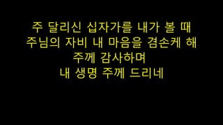 주 달리신 십자가를 내가 볼 때
주님의 자비 내 마음을 겸손케 해
주께 감사하며
내 생명 주께 드리네
 