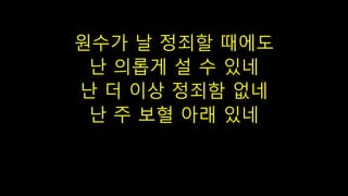 원수가 날 정죄할 때에도
난 의롭게 설 수 있네
난 더 이상 정죄함 없네
난 주 보혈 아래 있네
 