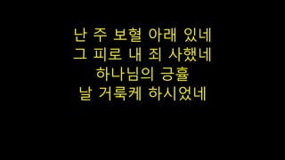 난 주 보혈 아래 있네
그 피로 내 죄 사했네
하나님의 긍휼
날 거룩케 하시었네
 