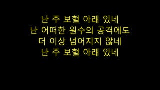 난 주 보혈 아래 있네
난 어떠한 원수의 공격에도
더 이상 넘어지지 않네
난 주 보혈 아래 있네
 