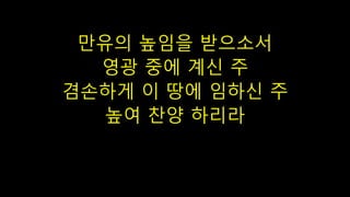 만유의 높임을 받으소서
영광 중에 계신 주
겸손하게 이 땅에 임하신 주
높여 찬양 하리라
 