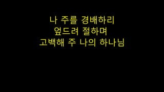 나 주를 경배하리
엎드려 절하며
고백해 주 나의 하나님
 