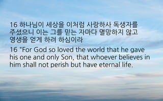 16 하나님이 세상을 이처럼 사랑하사 독생자를
주셨으니 이는 그를 믿는 자마다 멸망하지 않고
영생을 얻게 하려 하심이라
16 "For God so loved the world that he gave
his one and only Son, that whoever believes in
him shall not perish but have eternal life.
 