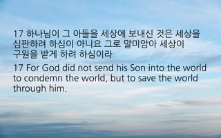 17 하나님이 그 아들을 세상에 보내신 것은 세상을
심판하려 하심이 아니요 그로 말미암아 세상이
구원을 받게 하려 하심이라
17 For God did not send his Son into the world
to condemn the world, but to save the world
through him.
 