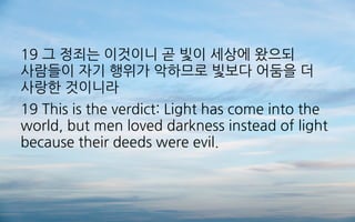 19 그 정죄는 이것이니 곧 빛이 세상에 왔으되
사람들이 자기 행위가 악하므로 빛보다 어둠을 더
사랑한 것이니라
19 This is the verdict: Light has come into the
world, but men loved darkness instead of light
because their deeds were evil.
 
