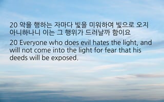 20 악을 행하는 자마다 빛을 미워하여 빛으로 오지
아니하나니 이는 그 행위가 드러날까 함이요
20 Everyone who does evil hates the light, and
will not come into the light for fear that his
deeds will be exposed.
 