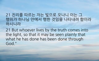 21 진리를 따르는 자는 빛으로 오나니 이는 그
행위가 하나님 안에서 행한 것임을 나타내려 함이라
하시니라
21 But whoever lives by the truth comes into
the light, so that it may be seen plainly that
what he has done has been done through
God."
 