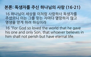 본론: 독생자를 주신 하나님의 사랑 (16-21)
16 하나님이 세상을 이처럼 사랑하사 독생자를
주셨으니 이는 그를 믿는 자마다 멸망하지 않고
영생을 얻게 하려 하심이라
16 "For God so loved the world that he gave
his one and only Son, that whoever believes in
him shall not perish but have eternal life.
 