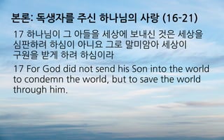 본론: 독생자를 주신 하나님의 사랑 (16-21)
17 하나님이 그 아들을 세상에 보내신 것은 세상을
심판하려 하심이 아니요 그로 말미암아 세상이
구원을 받게 하려 하심이라
17 For God did not send his Son into the world
to condemn the world, but to save the world
through him.
 