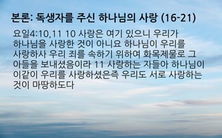 본론: 독생자를 주신 하나님의 사랑 (16-21)
요일4:10,11 10 사랑은 여기 있으니 우리가
하나님을 사랑한 것이 아니요 하나님이 우리를
사랑하사 우리 죄를 속하기 위하여 화목제물로 그
아들을 보내셨음이라 11 사랑하는 자들아 하나님이
이같이 우리를 사랑하셨은즉 우리도 서로 사랑하는
것이 마땅하도다
 