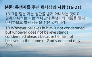 본론: 독생자를 주신 하나님의 사랑 (16-21)
18 그를 믿는 자는 심판을 받지 아니하는 것이요
믿지 아니하는 자는 하나님의 독생자의 이름을 믿지
아니하므로 벌써 심판을 받은 것이니라
18 Whoever believes in him is not condemned,
but whoever does not believe stands
condemned already because he has not
believed in the name of God's one and only
Son.
 