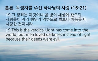 본론: 독생자를 주신 하나님의 사랑 (16-21)
19 그 정죄는 이것이니 곧 빛이 세상에 왔으되
사람들이 자기 행위가 악하므로 빛보다 어둠을 더
사랑한 것이니라
19 This is the verdict: Light has come into the
world, but men loved darkness instead of light
because their deeds were evil.
 
