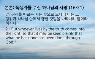본론: 독생자를 주신 하나님의 사랑 (16-21)
21 진리를 따르는 자는 빛으로 오나니 이는 그
행위가 하나님 안에서 행한 것임을 나타내려 함이라
하시니라
21 But whoever lives by the truth comes into
the light, so that it may be seen plainly that
what he has done has been done through
God."
 