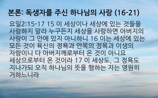 본론: 독생자를 주신 하나님의 사랑 (16-21)
요일2:15-17 15 이 세상이나 세상에 있는 것들을
사랑하지 말라 누구든지 세상을 사랑하면 아버지의
사랑이 그 안에 있지 아니하니 16 이는 세상에 있는
모든 것이 육신의 정욕과 안목의 정욕과 이생의
자랑이니 다 아버지께로부터 온 것이 아니요
세상으로부터 온 것이라 17 이 세상도, 그 정욕도
지나가되 오직 하나님의 뜻을 행하는 자는 영원히
거하느니라
 