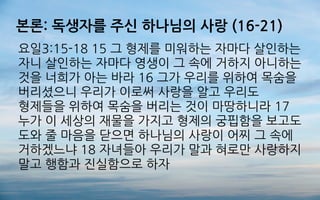 본론: 독생자를 주신 하나님의 사랑 (16-21)
요일3:15-18 15 그 형제를 미워하는 자마다 살인하는
자니 살인하는 자마다 영생이 그 속에 거하지 아니하는
것을 너희가 아는 바라 16 그가 우리를 위하여 목숨을
버리셨으니 우리가 이로써 사랑을 알고 우리도
형제들을 위하여 목숨을 버리는 것이 마땅하니라 17
누가 이 세상의 재물을 가지고 형제의 궁핍함을 보고도
도와 줄 마음을 닫으면 하나님의 사랑이 어찌 그 속에
거하겠느냐 18 자녀들아 우리가 말과 혀로만 사랑하지
말고 행함과 진실함으로 하자
 