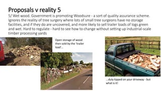 Proposals v reality 5
5/ Wet wood. Government is promoting Woodsure - a sort of quality assurance scheme.
Ignores the reality of tree surgery where lots of small tree surgeons have no storage
facilities, and if they do are uncovered, and more likely to sell trailer loads of logs green
and wet. Hard to regulate - hard to see how to change without setting up industrial-scale
timber processing yards
...duly tipped on your driveway - but
what is it!
Open storage of wood
then sold by the ‘trailer
load’...
 