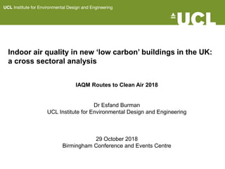 Indoor air quality in new ‘low carbon’ buildings in the UK:
a cross sectoral analysis
IAQM Routes to Clean Air 2018
Dr Esfand Burman
UCL Institute for Environmental Design and Engineering
29 October 2018
Birmingham Conference and Events Centre
 