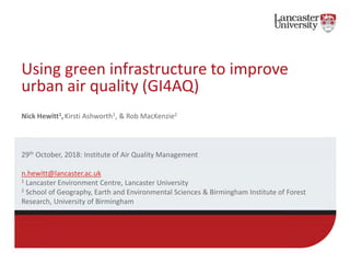 Using green infrastructure to improve
urban air quality (GI4AQ)
Nick Hewitt1,Kirsti Ashworth1, & Rob MacKenzie2
29th October, 2018: Institute of Air Quality Management
n.hewitt@lancaster.ac.uk
1 Lancaster Environment Centre, Lancaster University
2 School of Geography, Earth and Environmental Sciences & Birmingham Institute of Forest
Research, University of Birmingham
 