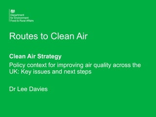 Routes to Clean Air
Clean Air Strategy
Policy context for improving air quality across the
UK: Key issues and next steps
Dr Lee Davies
 