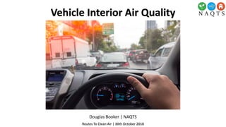 Douglas Booker | NAQTS
Routes To Clean Air | 30th October 2018
Vehicle Interior Air Quality
 