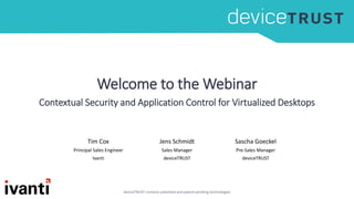Welcome to the Webinar
Contextual Security and Application Control for Virtualized Desktops
Tim Cox
Principal Sales Engineer
Ivanti
Jens Schmidt
Sales Manager
deviceTRUST
Sascha Goeckel
Pre-Sales Manager
deviceTRUST
 