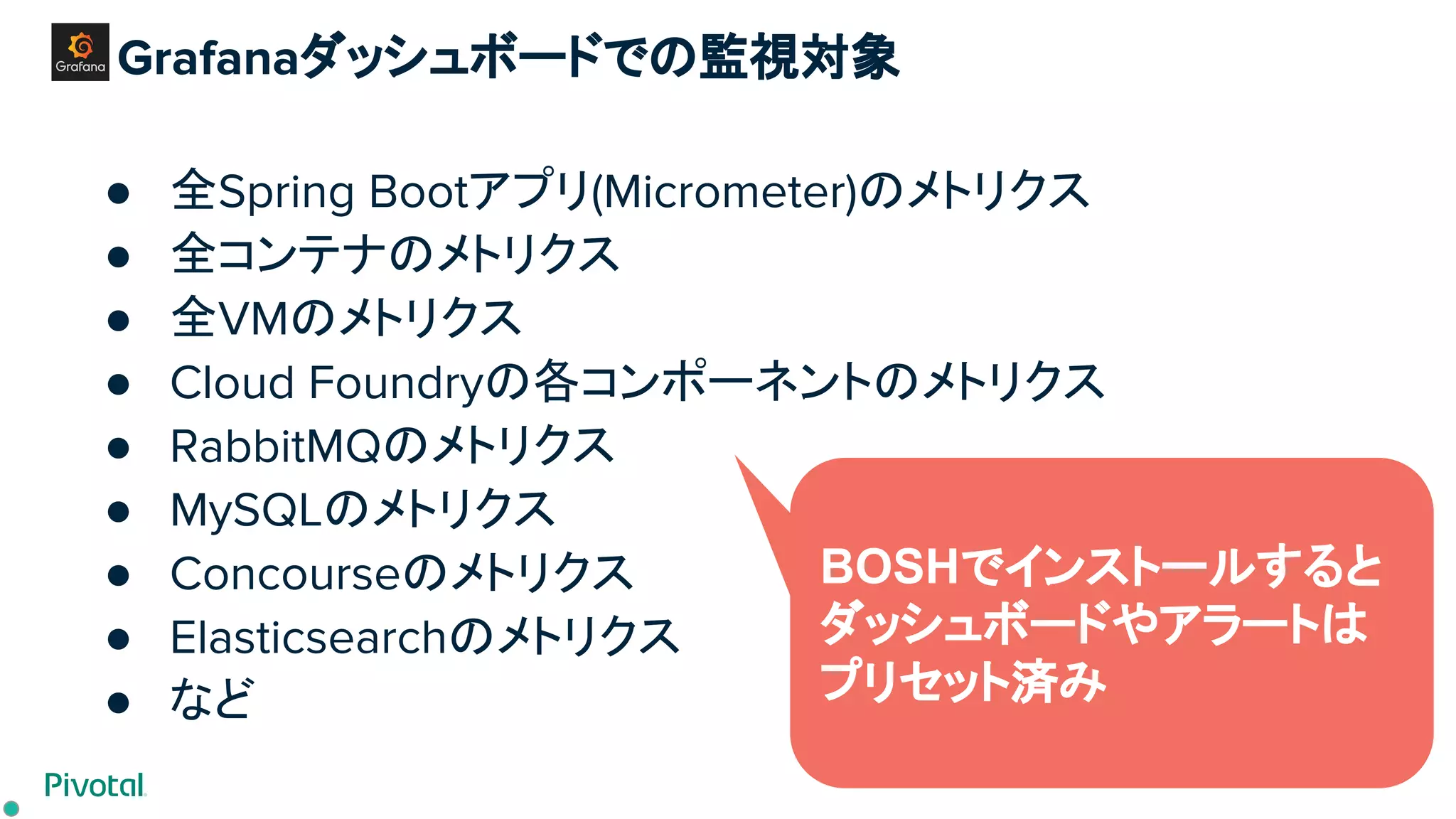Grafanaダッシュボードでの監視対象
● 全Spring Bootアプリ(Micrometer)のメトリクス
● 全コンテナのメトリクス
● 全VMのメトリクス
● Cloud Foundryの各コンポーネントのメトリクス
● RabbitMQのメトリクス
● MySQLのメトリクス
● Concourseのメトリクス
● Elasticsearchのメトリクス
● など
BOSHでインストールすると
ダッシュボードやアラートは
プリセット済み
 