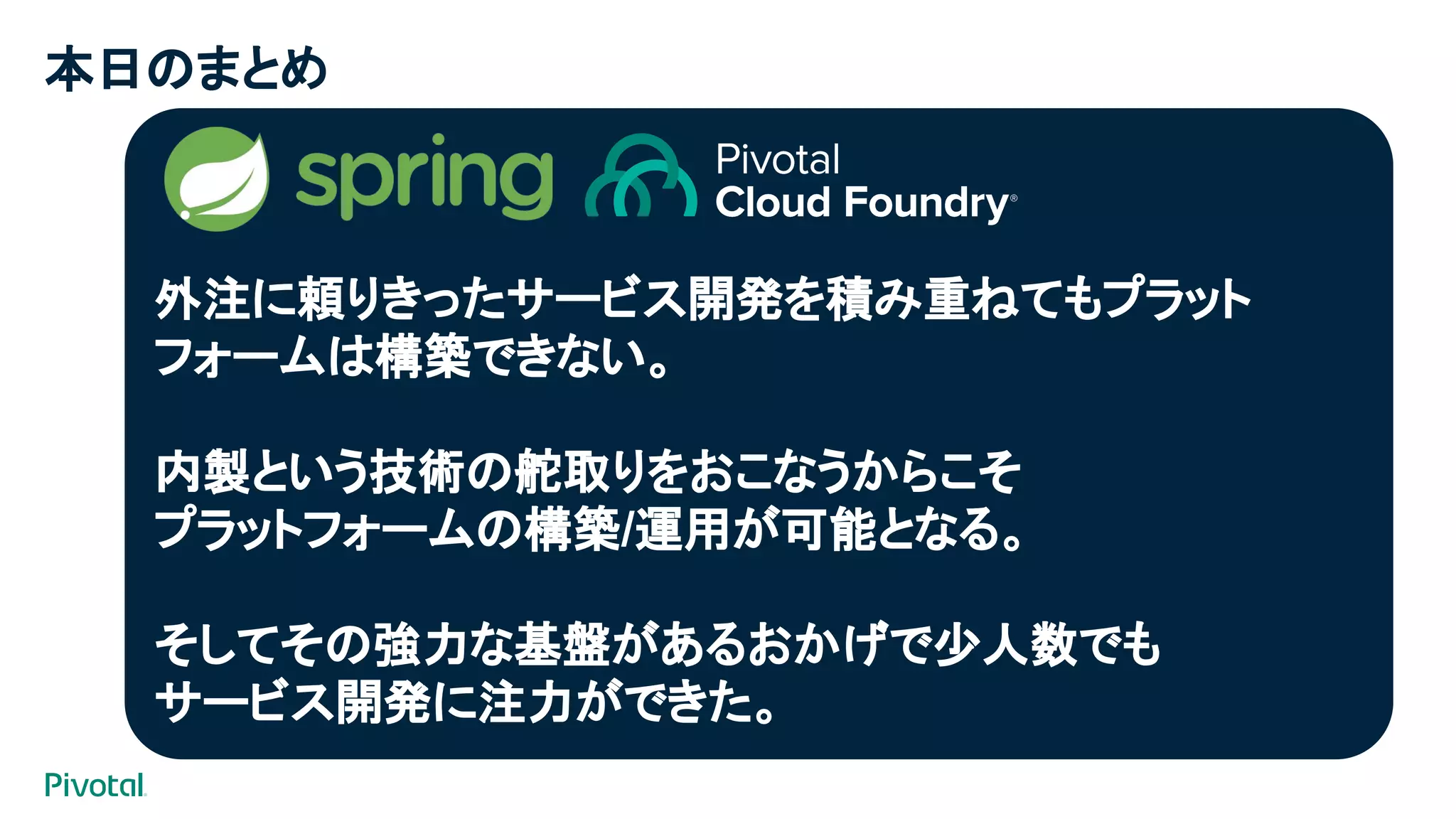 本日のまとめ
外注に頼りきったサービス開発を積み重ねてもプラット
フォームは構築できない。
内製という技術の舵取りをおこなうからこそ
プラットフォームの構築/運用が可能となる。
そしてその強力な基盤があるおかげで少人数でも
サービス開発に注力ができた。
 