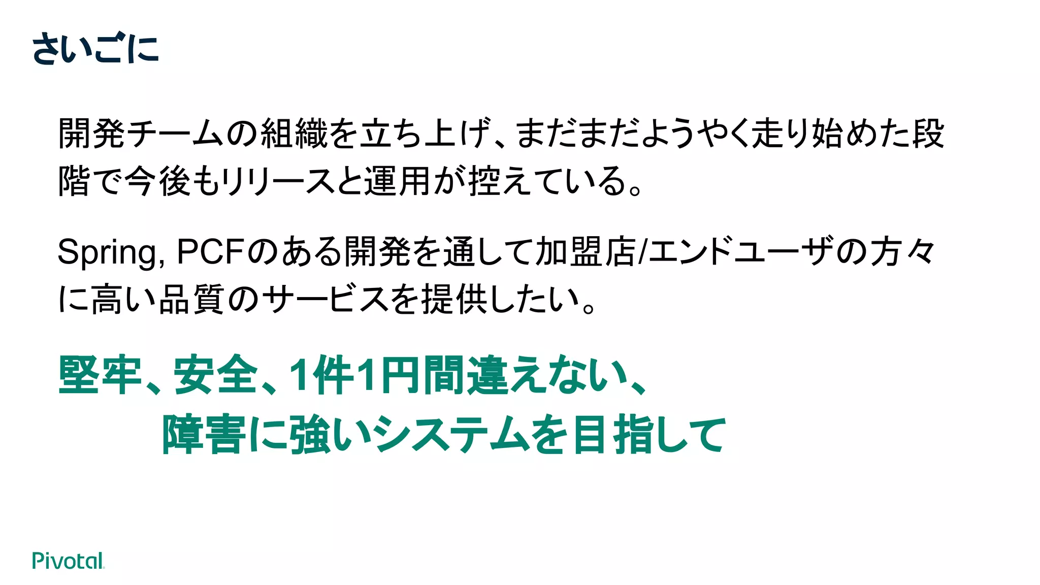 さいごに
開発チームの組織を立ち上げ、まだまだようやく走り始めた段
階で今後もリリースと運用が控えている。
Spring, PCFのある開発を通して加盟店/エンドユーザの方々
に高い品質のサービスを提供したい。
堅牢、安全、1件1円間違えない、
障害に強いシステムを目指して
​
 