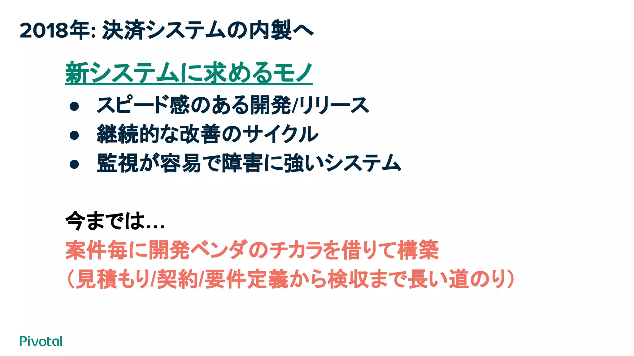 2018年: 決済システムの内製へ
新システムに求めるモノ
● スピード感のある開発/リリース
● 継続的な改善のサイクル
● 監視が容易で障害に強いシステム
今までは…
案件毎に開発ベンダのチカラを借りて構築
（見積もり/契約/要件定義から検収まで長い道のり）​
 