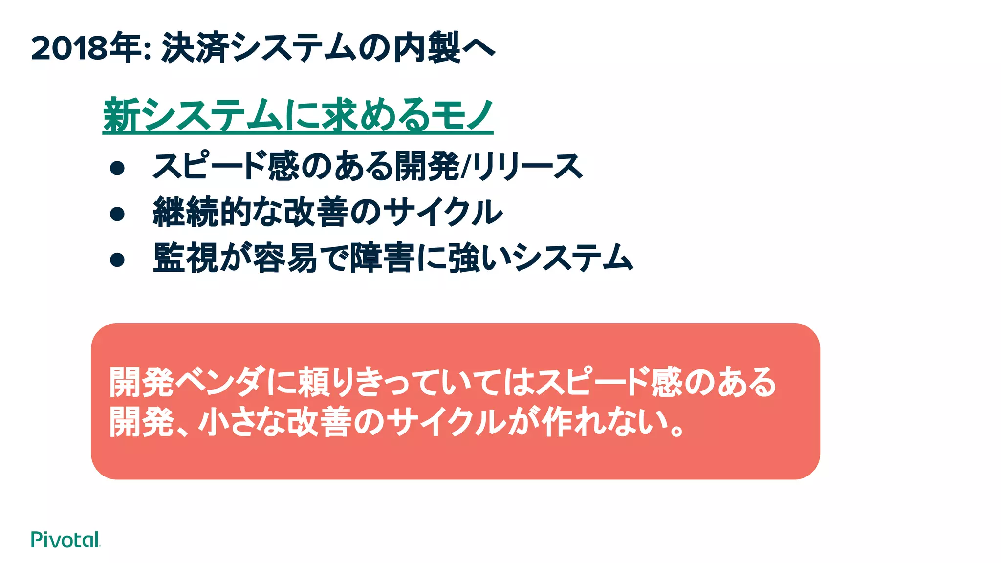 2018年: 決済システムの内製へ
新システムに求めるモノ
● スピード感のある開発/リリース
● 継続的な改善のサイクル
● 監視が容易で障害に強いシステム
今までは…
案件毎に開発ベンダさんのチカラを借りて構築
（見積もり/要件定義から検収まで長い道のり）​
開発ベンダに頼りきっていてはスピード感のある
開発、小さな改善のサイクルが作れない。
 