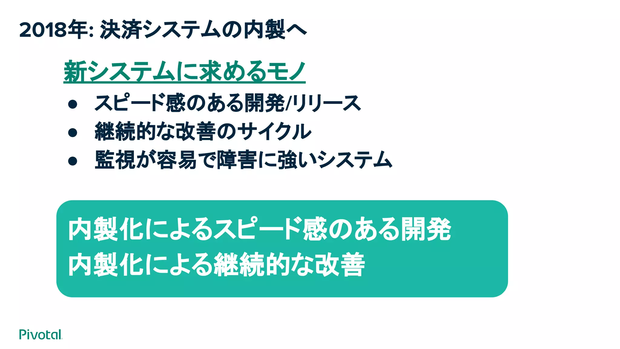 2018年: 決済システムの内製へ
新システムに求めるモノ
● スピード感のある開発/リリース
● 継続的な改善のサイクル
● 監視が容易で障害に強いシステム
今までは…
案件毎に開発ベンダさんのチカラを借りて構築
（見積もり/要件定義から検収）
内製化によるスピード感のある開発
内製化による継続的な改善​
 