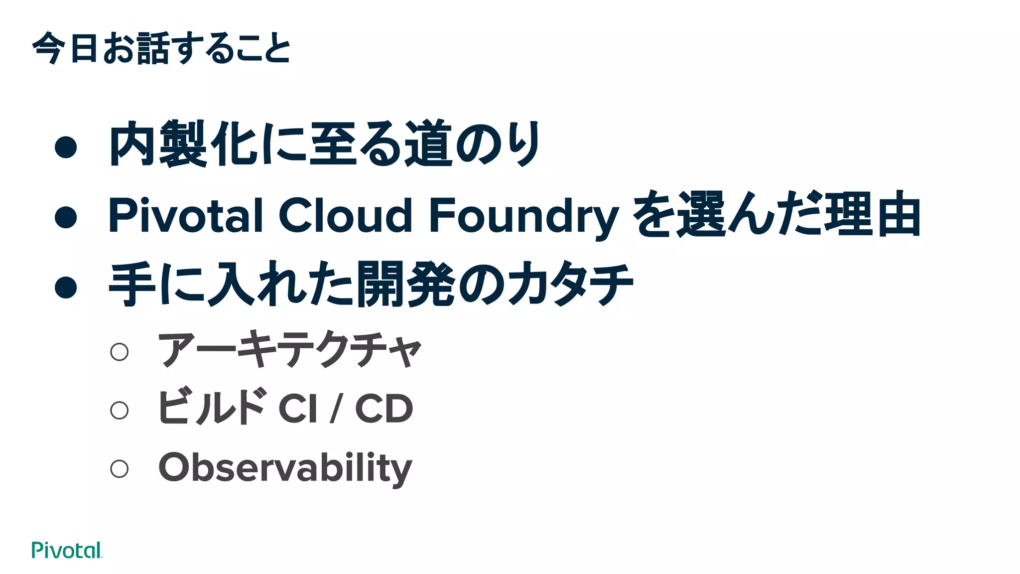 今日お話すること
● 内製化に至る道のり
● Pivotal Cloud Foundry を選んだ理由
● 手に入れた開発のカタチ
○ アーキテクチャ
○ ビルド CI / CD
○ Observability
 