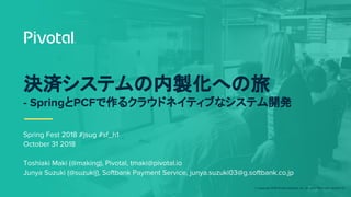 © Copyright 2018 Pivotal Software, Inc. All rights Reserved. Version 1.0
Spring Fest 2018 #jsug #sf_h1
October 31 2018
Toshiaki Maki (@making), Pivotal, tmaki@pivotal.io
Junya Suzuki (@suzukij), Softbank Payment Service, junya.suzuki03@g.softbank.co.jp
決済システムの内製化への旅
- SpringとPCFで作るクラウドネイティブなシステム開発
 
