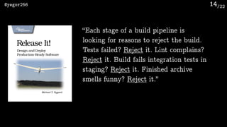 /22@yegor256 14
“Each stage of a build pipeline is
looking for reasons to reject the build.
Tests failed? Reject it. Lint ...